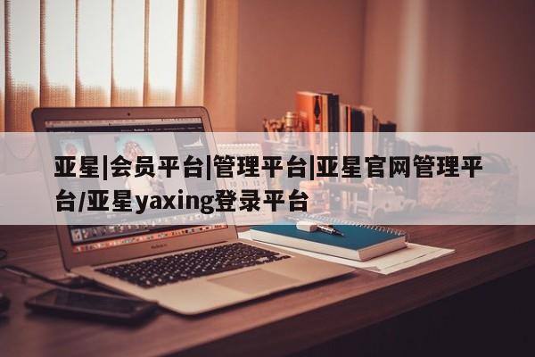 亚星会员平台 亚星管理官网亚星|会员平台|管理平台|亚星官网管理平台/亚星yaxing登录平台