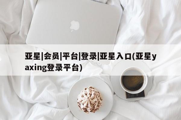 亚星会员平台 亚星管理官网亚星|会员|平台|登录|亚星入口(亚星yaxing登录平台)